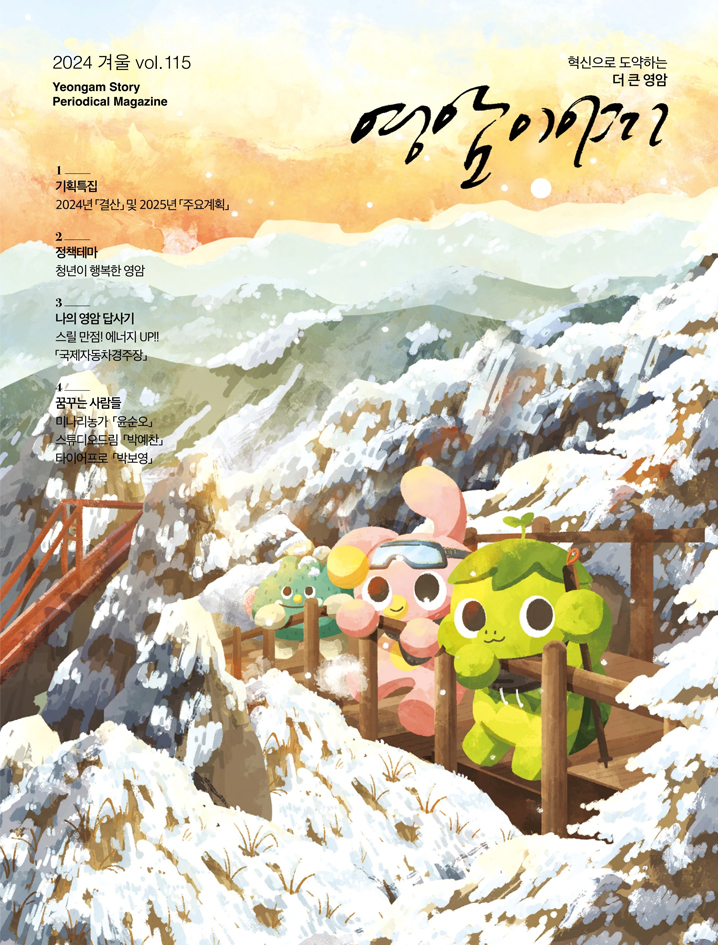 2024 겨울 VOL.115 yeongam story Periodical Magazine 혁신으로 도약하는 더 큰 영암 영암이야기  1.기획특집 : 2024년 결산 및 2025년 주요계획 / 2. 정책테마 : 청년이 행복한 영암 / 3. 나의 영암 답사기 : 스릴만점!에너지UP!국제자동차경주장 / 4. 꿈꾸는 사람들 : 미나리농가 윤순오, 스튜디오드림 박예찬, 타이어프로 박보영